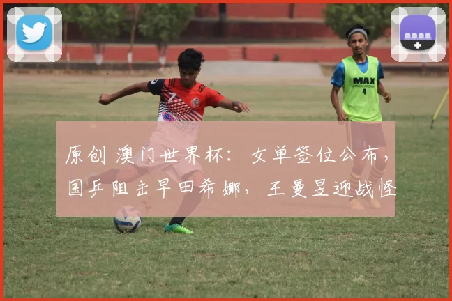原创 澳门世界杯：女单签位公布，国乒阻击早田希娜，王曼昱迎战怪胶手
