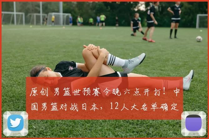 原创 男篮世预赛今晚六点开打！中国男篮对战日本，12人大名单确定，央视直播