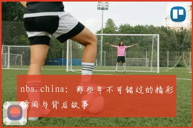 nba.china：那些年不可错过的精彩瞬间与背后故事