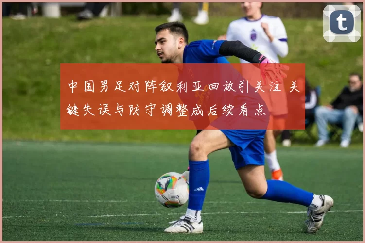 中国男足对阵叙利亚回放引关注 关键失误与防守调整成后续看点