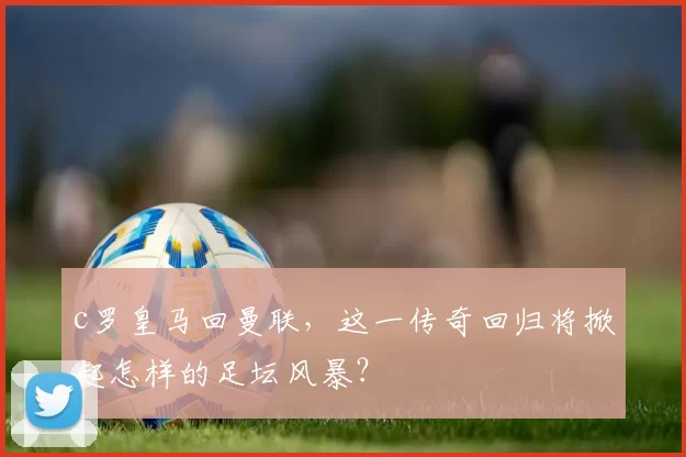 c罗皇马回曼联，这一传奇回归将掀起怎样的足坛风暴？