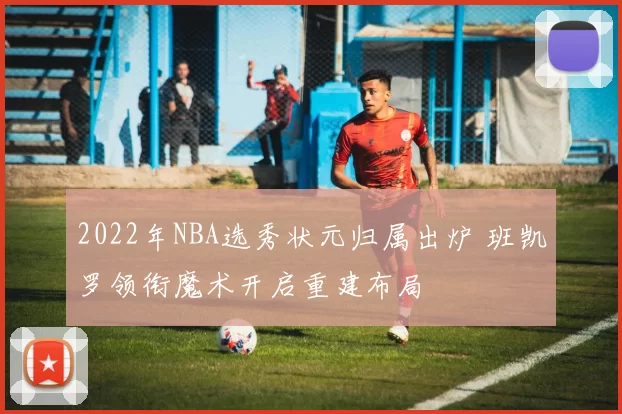 2022年NBA选秀状元归属出炉 班凯罗领衔魔术开启重建布局