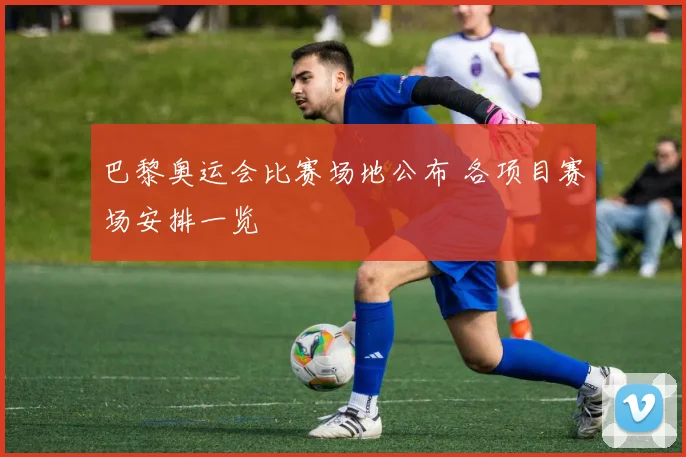 巴黎奥运会比赛场地公布 各项目赛场安排一览