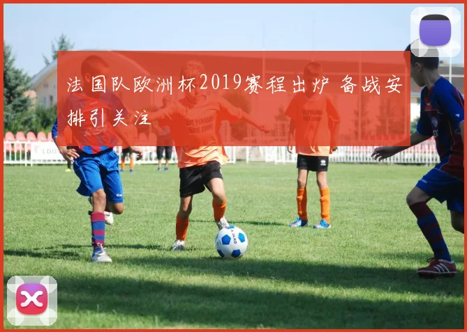 法国队欧洲杯2019赛程出炉 备战安排引关注