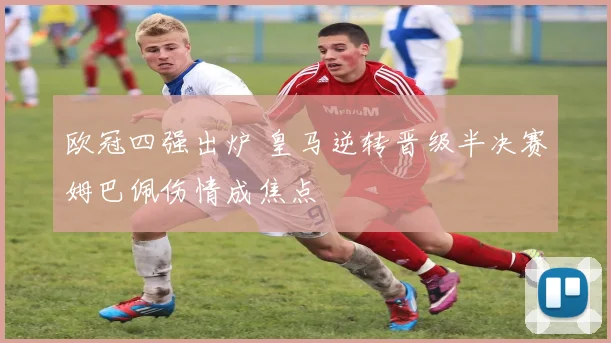 欧冠四强出炉 皇马逆转晋级半决赛姆巴佩伤情成焦点