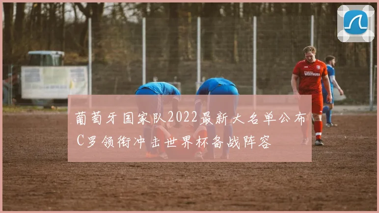 葡萄牙国家队2022最新大名单公布 C罗领衔冲击世界杯备战阵容